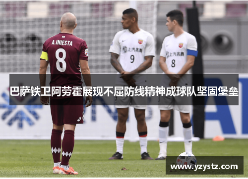 巴萨铁卫阿劳霍展现不屈防线精神成球队坚固堡垒