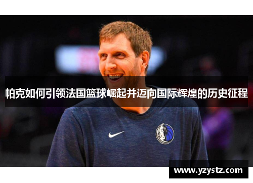 帕克如何引领法国篮球崛起并迈向国际辉煌的历史征程